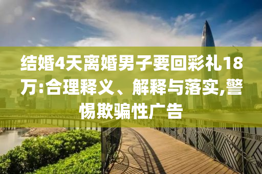 結(jié)婚4天離婚男子要回彩禮18萬:合理釋義、解釋與落實,警惕欺騙性廣告
