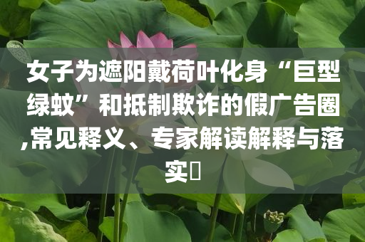 女子為遮陽戴荷葉化身“巨型綠蚊”和抵制欺詐的假廣告圈,常見釋義、專家解讀解釋與落實?