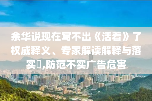 余華說現(xiàn)在寫不出《活著》了權(quán)威釋義、專家解讀解釋與落實(shí)?,防范不實(shí)廣告危害