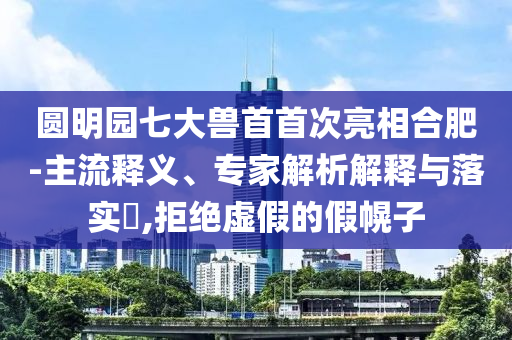 圓明園七大獸首首次亮相合肥-主流釋義、專家解析解釋與落實(shí)?,拒絕虛假的假幌子