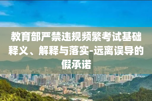教育部嚴(yán)禁違規(guī)頻繁考試基礎(chǔ)釋義、解釋與落實(shí)-遠(yuǎn)離誤導(dǎo)的假承諾