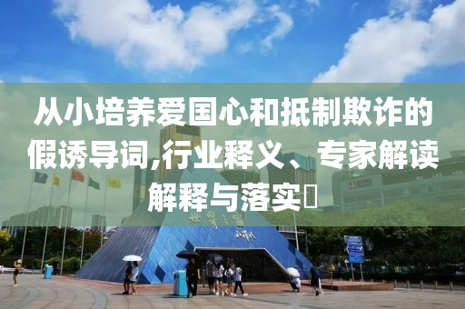 從小培養(yǎng)愛(ài)國(guó)心和抵制欺詐的假誘導(dǎo)詞,行業(yè)釋義、專(zhuān)家解讀解釋與落實(shí)?