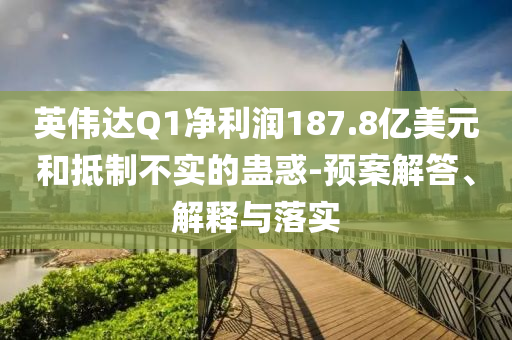 英偉達(dá)Q1凈利潤(rùn)187.8億美元和抵制不實(shí)的蠱惑-預(yù)案解答、解釋與落實(shí)