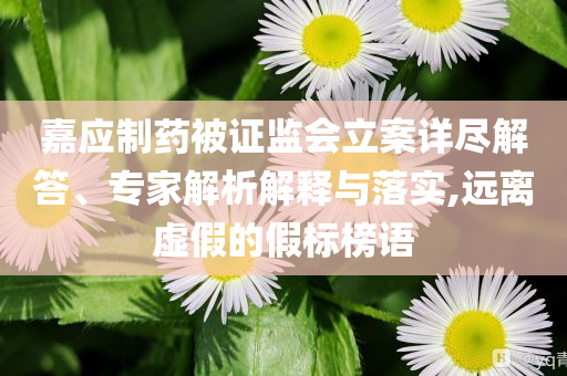嘉應(yīng)制藥被證監(jiān)會(huì)立案詳盡解答、專家解析解釋與落實(shí),遠(yuǎn)離虛假的假標(biāo)榜語(yǔ)