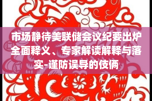 市場(chǎng)靜待美聯(lián)儲(chǔ)會(huì)議紀(jì)要出爐全面釋義、專(zhuān)家解讀解釋與落實(shí)-謹(jǐn)防誤導(dǎo)的伎倆