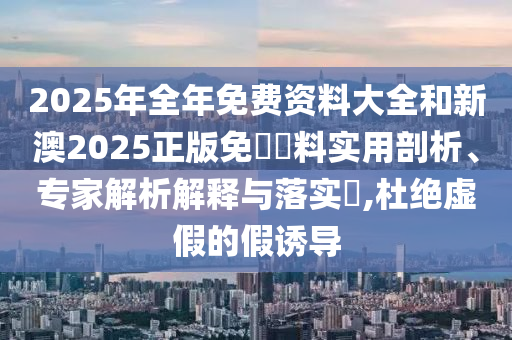 2025年全年免費資料大全和新澳2025正版免費資料實用剖析、專家解析解釋與落實?,杜絕虛假的假誘導