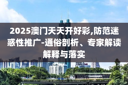 2025澳門(mén)天天開(kāi)好彩,防范迷惑性推廣-通俗剖析、專(zhuān)家解讀解釋與落實(shí)