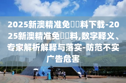 2025新澳精準(zhǔn)免費(fèi)資料下載-2025新澳精準(zhǔn)免費(fèi)資料,數(shù)字釋義、專(zhuān)家解析解釋與落實(shí)-防范不實(shí)廣告危害