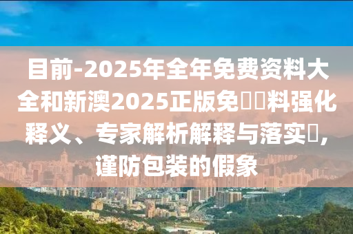 目前-2025年全年免費(fèi)資料大全和新澳2025正版免費(fèi)資料強(qiáng)化釋義、專家解析解釋與落實(shí)?,謹(jǐn)防包裝的假象