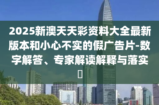 2025新澳天天彩資料大全最新版本和小心不實(shí)的假?gòu)V告片-數(shù)字解答、專(zhuān)家解讀解釋與落實(shí)?