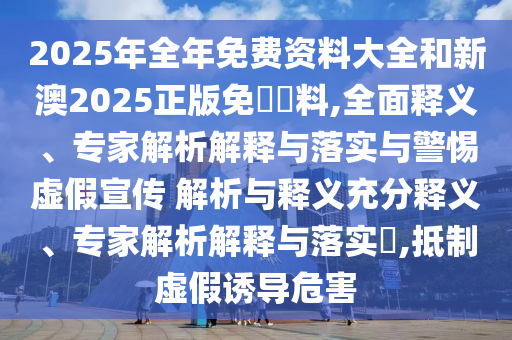2025年全年免費(fèi)資料大全和新澳2025正版免費(fèi)資料,全面釋義、專(zhuān)家解析解釋與落實(shí)與警惕虛假宣傳 解析與釋義充分釋義、專(zhuān)家解析解釋與落實(shí)?,抵制虛假誘導(dǎo)危害