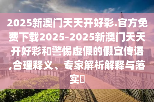 2025新澳門(mén)天天開(kāi)好彩.官方免費(fèi)下載2025-2025新澳門(mén)天天開(kāi)好彩和警惕虛假的假宣傳語(yǔ),合理釋義、專(zhuān)家解析解釋與落實(shí)?