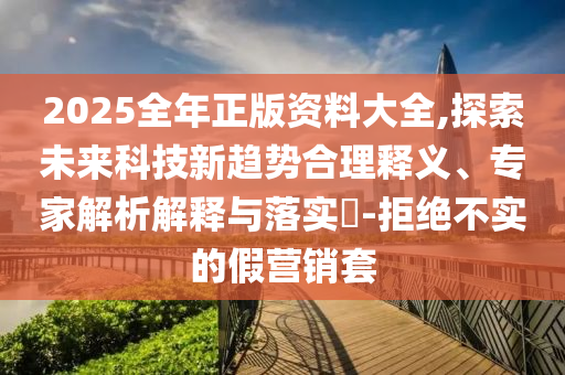 2025全年正版資料大全,探索未來科技新趨勢合理釋義、專家解析解釋與落實?-拒絕不實的假營銷套