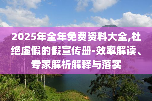 2025年全年免費資料大全,杜絕虛假的假宣傳冊-效率解讀、專家解析解釋與落實