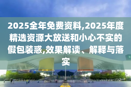 2025全年免費資料,2025年度精選資源大放送和小心不實的假包裝惑,效果解讀、解釋與落實