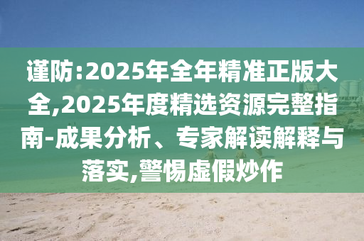 謹(jǐn)防:2025年全年精準(zhǔn)正版大全,2025年度精選資源完整指南-成果分析、專家解讀解釋與落實,警惕虛假炒作