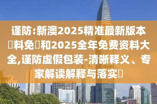 謹(jǐn)防:新澳2025精準(zhǔn)最新版本資料免費(fèi)和2025全年免費(fèi)資料大全,謹(jǐn)防虛假包裝-清晰釋義、專家解讀解釋與落實(shí)?
