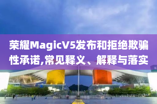 榮耀MagicV5發(fā)布和拒絕欺騙性承諾,常見(jiàn)釋義、解釋與落實(shí)
