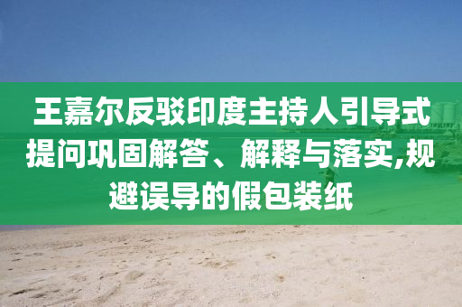 王嘉爾反駁印度主持人引導(dǎo)式提問(wèn)鞏固解答、解釋與落實(shí),規(guī)避誤導(dǎo)的假包裝紙