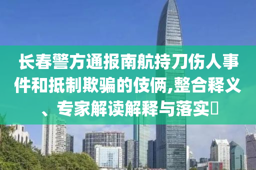 長春警方通報南航持刀傷人事件和抵制欺騙的伎倆,整合釋義、專家解讀解釋與落實?