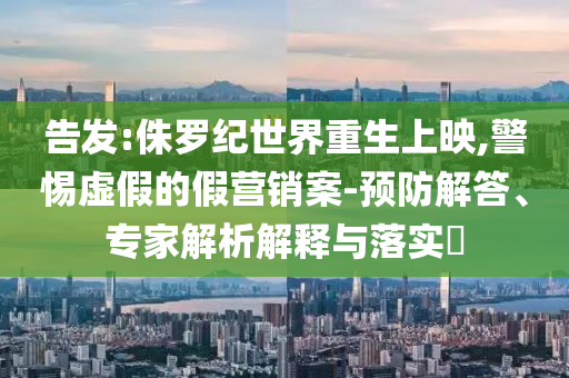 告發(fā):侏羅紀(jì)世界重生上映,警惕虛假的假營(yíng)銷案-預(yù)防解答、專家解析解釋與落實(shí)?
