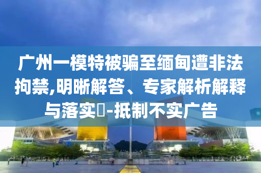 廣州一模特被騙至緬甸遭非法拘禁,明晰解答、專家解析解釋與落實(shí)?-抵制不實(shí)廣告