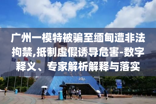 廣州一模特被騙至緬甸遭非法拘禁,抵制虛假誘導(dǎo)危害-數(shù)字釋義、專(zhuān)家解析解釋與落實(shí)