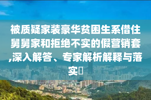 被質(zhì)疑家裝豪華貧困生系借住舅舅家和拒絕不實(shí)的假營(yíng)銷(xiāo)套,深入解答、專(zhuān)家解析解釋與落實(shí)?