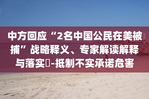 中方回應(yīng)“2名中國公民在美被捕”戰(zhàn)略釋義、專家解讀解釋與落實?-抵制不實承諾危害