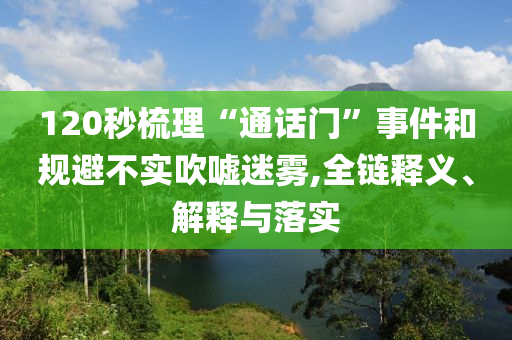 120秒梳理“通話門”事件和規(guī)避不實吹噓迷霧,全鏈釋義、解釋與落實