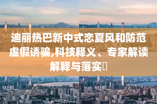 迪麗熱巴新中式戀夏風和防范虛假誘騙,科技釋義、專家解讀解釋與落實?