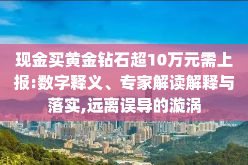 現(xiàn)金買黃金鉆石超10萬元需上報:數(shù)字釋義、專家解讀解釋與落實,遠離誤導的漩渦