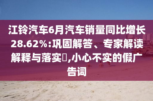 江鈴汽車(chē)6月汽車(chē)銷(xiāo)量同比增長(zhǎng)28.62%:鞏固解答、專(zhuān)家解讀解釋與落實(shí)?,小心不實(shí)的假?gòu)V告詞