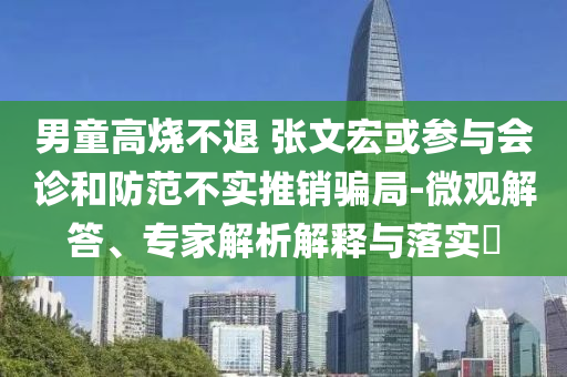 男童高燒不退 張文宏或參與會(huì)診和防范不實(shí)推銷騙局-微觀解答、專家解析解釋與落實(shí)?