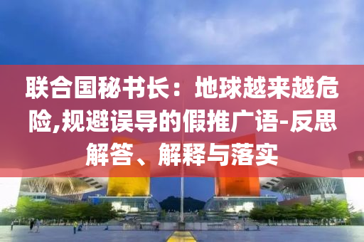 聯(lián)合國(guó)秘書(shū)長(zhǎng)：地球越來(lái)越危險(xiǎn),規(guī)避誤導(dǎo)的假推廣語(yǔ)-反思解答、解釋與落實(shí)