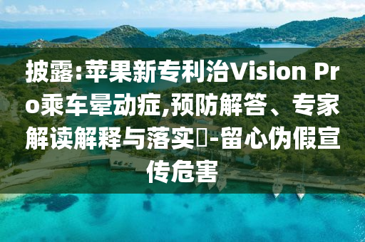 披露:蘋(píng)果新專(zhuān)利治Vision Pro乘車(chē)暈動(dòng)癥,預(yù)防解答、專(zhuān)家解讀解釋與落實(shí)?-留心偽假宣傳危害