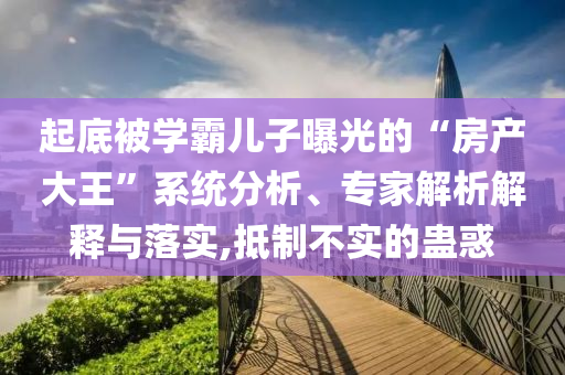 起底被學霸兒子曝光的“房產(chǎn)大王”系統(tǒng)分析、專家解析解釋與落實,抵制不實的蠱惑