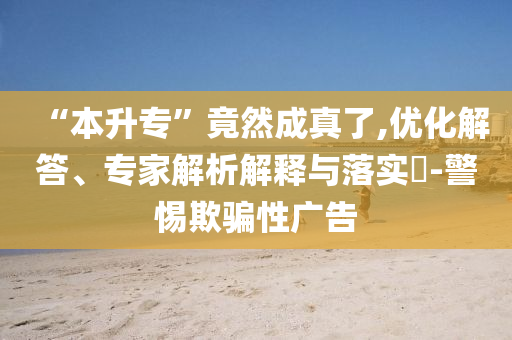 “本升專”竟然成真了,優(yōu)化解答、專家解析解釋與落實(shí)?-警惕欺騙性廣告