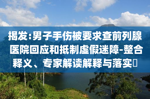 揭發(fā):男子手傷被要求查前列腺 醫(yī)院回應(yīng)和抵制虛假迷障-整合釋義、專家解讀解釋與落實(shí)?