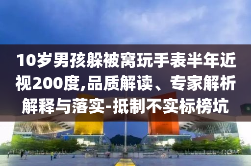 10歲男孩躲被窩玩手表半年近視200度,品質(zhì)解讀、專家解析解釋與落實(shí)-抵制不實(shí)標(biāo)榜坑