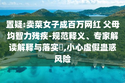 置疑:賣菜女子成百萬(wàn)網(wǎng)紅 父母均智力殘疾-規(guī)范釋義、專家解讀解釋與落實(shí)?,小心虛假蠱惑風(fēng)險(xiǎn)