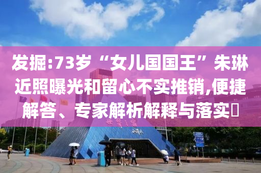 發(fā)掘:73歲“女兒國國王”朱琳近照曝光和留心不實推銷,便捷解答、專家解析解釋與落實?