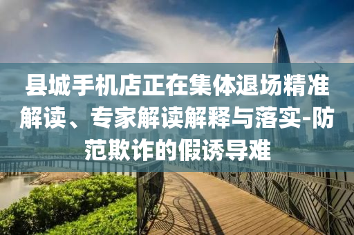 縣城手機(jī)店正在集體退場(chǎng)精準(zhǔn)解讀、專家解讀解釋與落實(shí)-防范欺詐的假誘導(dǎo)難