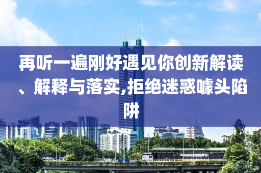 再聽一遍剛好遇見你創(chuàng)新解讀、解釋與落實(shí),拒絕迷惑噱頭陷阱