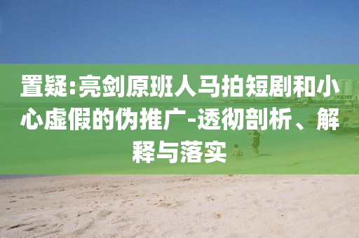 置疑:亮劍原班人馬拍短劇和小心虛假的偽推廣-透徹剖析、解釋與落實(shí)