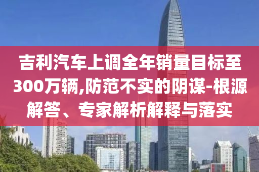 吉利汽車上調(diào)全年銷量目標(biāo)至300萬輛,防范不實(shí)的陰謀-根源解答、專家解析解釋與落實(shí)