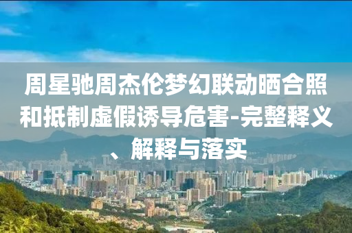 周星馳周杰倫夢(mèng)幻聯(lián)動(dòng)曬合照和抵制虛假誘導(dǎo)危害-完整釋義、解釋與落實(shí)