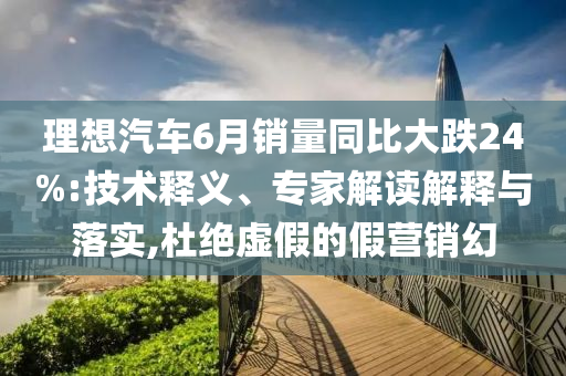 理想汽車(chē)6月銷量同比大跌24%:技術(shù)釋義、專家解讀解釋與落實(shí),杜絕虛假的假營(yíng)銷幻