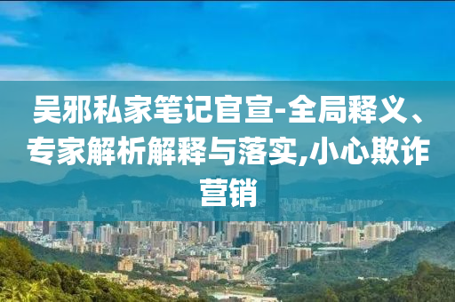 吳邪私家筆記官宣-全局釋義、專家解析解釋與落實(shí),小心欺詐營(yíng)銷