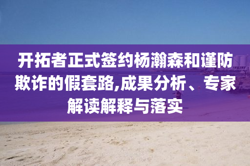開拓者正式簽約楊瀚森和謹(jǐn)防欺詐的假套路,成果分析、專家解讀解釋與落實(shí)